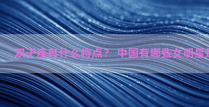 双子座有什么特点？ 中国有哪些女明星是双子座的